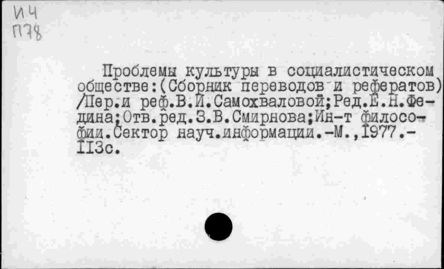 ﻿Проблемы культуры в социалистическом обществе:(Сборник переводов и рефератов) /Пер.и реф.В.И.Самохваловой;Ред.Е.Н.Федина: Отв. ред. 3.В. Смирнова;Ин-т философии. Сектор науч, инфо рмации.-М. ,1977.-